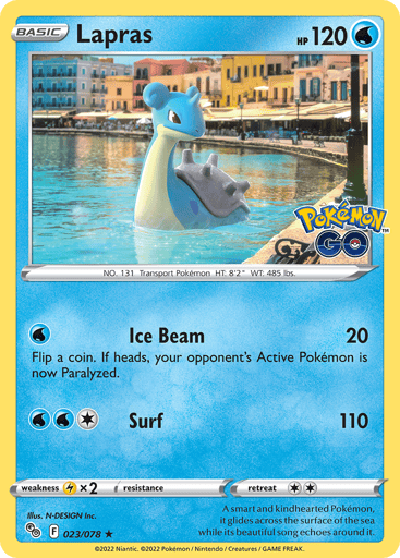 Lapras
Pokemon GO
Product Details
Card Number / Rarity:023/078 / Holo Rare
Card Type / HP / Stage:Water / 120 / Basic
Attack 1:[W] Ice Beam (20)
Flip a coin. If heads, your opponent's Active Pokémon is now Paralyzed.
Attack 2:[1WW] Surf (110)
Weakness / Resistance / Retreat Cost:Lx2 / None / 2