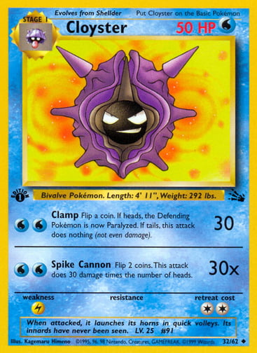 Cloyster (Unlimited) 
Fossil  
Product Details
Card Number / Rarity:32/62 / Uncommon
Card Type / HP / Stage:Water / 50 / Stage 1
Attack 1:[WW] Clamp (30)
Flip a coin. If heads, the Defending Pokémon is now Paralyzed. If tails, this attack does nothing (not even damage).
Attack 2:[WW] Spike Cannon (30x)
Flip 2 coins. This attack does 30 damage times the number of heads.
Weakness / Resistance / Retreat Cost:L / / 2