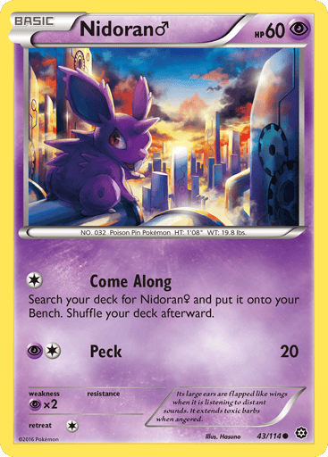 Nidoran M 
Steam Siege  
Product Details
Card Number / Rarity:43/114 / Common
Card Type / HP / Stage:Psychic / 60 / Basic
Attack 1:[1] Come Along
Search your deck for Nidoran F and put it onto your bench. Shuffle your deck afterward.
Attack 2:[1P] Peck (20)
Weakness / Resistance / Retreat Cost:Px2 / None / 1