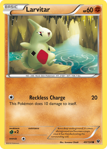 Larvitar  
Fates Collide 
Product Details
Card Number / Rarity:40/124 / Common
Card Type / HP / Stage:Fighting / 60 / Basic
Attack 1:[1] Reckless Charge (20)
This Pokemon does 10 damage to itself.
Weakness / Resistance / Retreat Cost:Gx2 / None / 1