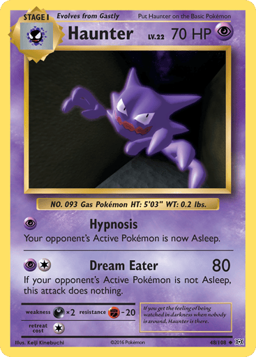 Haunter  
Evolutions 
Product Details
Card Number / Rarity:48/108 / Uncommon
Card Type / HP / Stage:Psychic / 70 / Stage 1
Attack 1:[P] Hypnosis
Your opponent's Active Pokemon is now Asleep.
Attack 2:[1P] Dream Eater (80)
If your opponent's Active Pokemon is not Asleep, this attack does nothing.
Weakness / Resistance / Retreat Cost:Dx2 / F-20 / 1