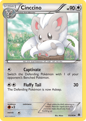Cinccino  
Emerging Powers 
Product Details
Card Number / Rarity:85/98 / Uncommon
Card Type / HP / Stage:Colorless / 90 / Stage 1
Attack 1:[1] Captivate - Switch the Defending Pokemon with 1 of your opponent's Benched Pokemon.
Attack 2:[2] Fluffy Tail (30) The Defending Pokemon is now Asleep.
Weakness / Resistance / Retreat Cost:Fx2 / / 1