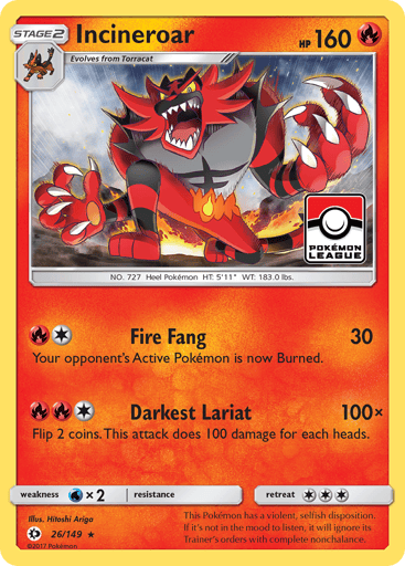 Incineroar  
SM Base Set 
Product Details
Card Number / Rarity:26/149 / Rare
Card Type / HP / Stage:Fire / 160 / Stage 2
Attack 1:[1R] Fire Fang (30)
Your opponent's Active Pokemon is now Burned.
Attack 2:[1RR] Darkest Lariat (100x)
Flip 2 coins. This attack does 100 damage for each heads.
Weakness / Resistance / Retreat Cost:Wx2 / None / 3