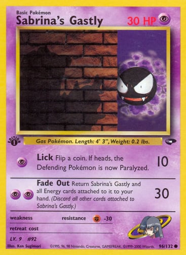 Sabrina's Gastly (Unlimited) 
Gym Challenge 
Product Details
Card Number / Rarity:096/132 / Common
Card Type / HP / Stage:Psychic / 30 / Basic
Attack 1:[P] Lick (10)
Flip a coin. If heads, the Defending Pokémon is now Paralyzed.
Attack 2:[PP] Fade Out (30)
Return Sabrina's Gastly and all Energy cards attached to it to your hand. (Discard all other cards attached to Sabrina's Gastly.)
Weakness / Resistance / Retreat Cost: / F-30 /