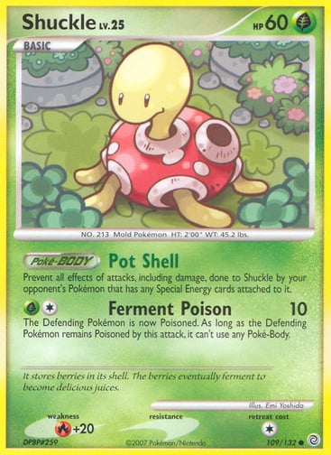 Shuckle 
Secret Wonders 
Product Details
Card Number / Rarity:109/132 / Common
Card Type / HP / Stage:Grass / 60 / Basic
Card Text:Poké-BODY — Pot Shell
Prevent all effects of attacks, including damage, done to Shuckle by your opponent's Pokémon that has any Special Energy cards attached to it.
Attack 1:[1G] Ferment Poison (10)
The Defending Pokémon is now Poisoned. As long as the Defending Pokémon remains Poisoned by this attack, it can't use any Poké-Body.