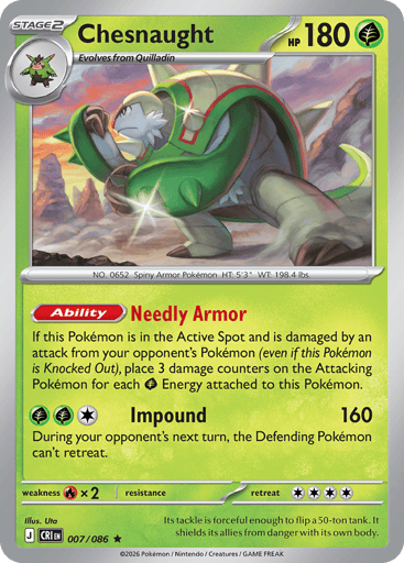Chesnaught 
Product Details
Card Number / Rarity:007/086 / Rare
Card Type / HP / Stage:Grass / 180 / Stage 2
Card Text:Ability: Needly Armor If this Pokémon is in the Active Spot and is damaged by an attack from your opponent's Pokémon (even if this Pokémon is Knocked Out), place 3 damage counters on the Attacking Pokémon for each Grass Energy attached to this Pokémon.
Attack 1:[GGC] Impound (160)
During your opponent's next turn, the Defending Pokémon can't retreat.