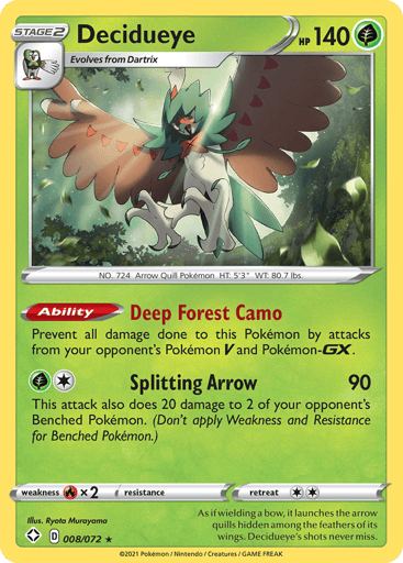 Decidueye
Shining Fates
Product Details
Card Number / Rarity:008/072 / Holo Rare
Card Type / HP / Stage:Grass / 140 / Stage 2
Card Text:Ability — Deep Forest Camo
Prevent all damage done to this Pokemon by attacks from your opponent's Pokemon V and Pokemon-GX.
Attack 1:[G1] Splitting Arrow (90)
This attack also does 20 damage to 2 of your opponent's Benched Pokemon. (Don't apply Weakness and Resistance for Benched Pokemon.)
Weakness / Resistance / Retreat Cost:Rx2 / None / 2