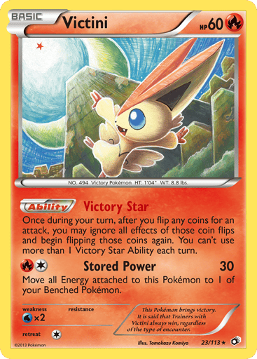 Victini (BW Legendary Treasures) 
Deck Exclusives 
Product Details
Card Number / Rarity:23/113 / Holo Rare
Card Type / HP / Stage:Fire / 60 / Basic
Card Text:Victory Star - Once during your turn, after you flip any coins for an attack, you may ignore all effects of those coin flips and begin flipping those coins again. You can't use more than 1 Victory Star Ability each turn. (Ability)
Attack 1:[1R] Stored Power (30) Move an Energy attached to this Pokemon to 1 of your Benched Pokemon.
Weakness / Resistan