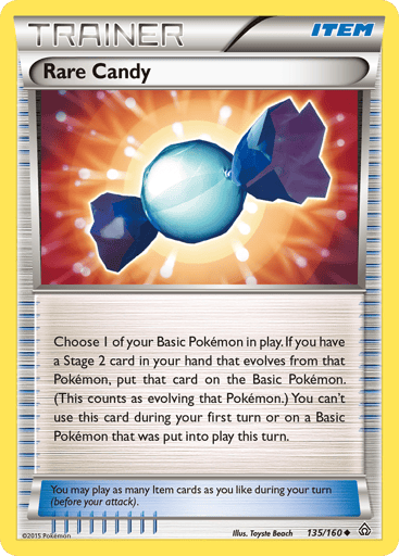 Rare Candy 
Primal Clash 
Product Details
Card Number / Rarity:135/160 / Uncommon
Card Type / HP / Stage:Trainer - Item / /
Card Text:Choose 1 of your Basic Pokémon in play. If you have a Stage 2 card in your hand that evolves from that Pokémon, put that card on the Basic Pokémon. (This counts as evolving that Pokémon.) You can't use this card during your first turn or on a Basic Pokémon that was put into play this turn.