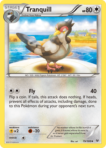 Tranquill 
Roaring Skies 
Product Details
Card Number / Rarity:79/108 / Uncommon
Card Type / HP / Stage:Colorless / 80 / Stage 1
Attack 1:[2] Fly (40)
Flip a coin. If tails, this attack does nothing. If heads, prevent all effects of attacks, including damage, done to this Pokemon during your opponent's next turn.
Weakness / Resistance / Retreat Cost:Lx2 / F-20 / 1