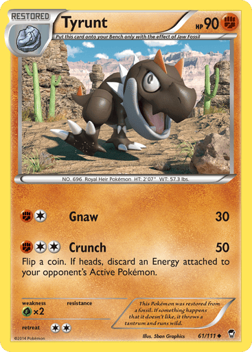 Tyrunt  
Furious Fists 
Product Details
Card Number / Rarity:61/111 / Uncommon
Card Type / HP / Stage:Fighting / 90 / Restored
Attack 1:[1F] Gnaw (30)
Attack 2:[2F] Crunch (50)
Flip a coin. If heads, discard an Energy attached to your opponent's Active Pokémon.
Weakness / Resistance / Retreat Cost:Gx2 / / 2