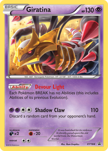 Giratina  
XY Promos 
Product Details
Card Number / Rarity:XY184 / Promo
Card Type / HP / Stage:Psychic / 130 / Basic
Card Text:Ability — Devour Light
Each Pokemon BREAK has no Abilities (this includes Abilities of its previous Evolution).
Attack 1:[2PP] Shadow Claw (110)
Discard a random card from your opponent's hand.
Weakness / Resistance / Retreat Cost:Dx2 / F-20 / 2