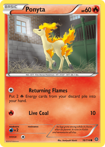 Ponyta  
Steam Siege  
Product Details
Card Number / Rarity:16/114 / Common
Card Type / HP / Stage:Fire / 60 / Basic
Attack 1:[1] Returning Flames
Put 2 Fire Energy cards from your discard pile into your hand.
Attack 2:[R] Live Coal (10)
Weakness / Resistance / Retreat Cost:Wx2 / None / 1
