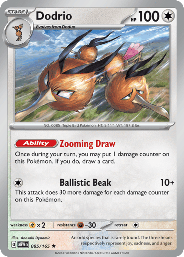 Dodrio
151
Product Details
Card Number / Rarity:085/165 / Rare
Card Type / HP / Stage:Colorless / 100 / Stage 1
Card Text:Ability — Zooming Draw
Once during your turn, you may put 1 damage counter on this Pokémon. If you do, draw a card.
Attack 1:[1] Ballistic Beak (10+)
This attack does 30 more damage for each damage counter on this Pokémon.
Weakness / Resistance / Retreat Cost:Lx2 / F-30 / 1