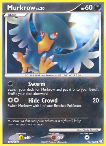 Murkrow 
Mysterious Treasures 
Product Details
Card Number / Rarity:90/123 / Common
Card Type / HP / Stage:Darkness / 60 / Basic
Attack 1:[0] Swarm
Search your deck for Murkrow and put it onto your Bench. Shuffle your deck afterward.
Attack 2:[2] Hide Crowd (20)
Switch Murkrow with 1 of your Benched Pokémon.
Weakness / Resistance / Retreat Cost:L+10 / F-20 / 1