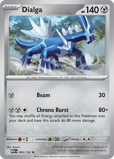 Dialga
Mega Evolution
Product Details
Card Number / Rarity:095/132 / Rare
Card Type / HP / Stage:Metal / 140 / Basic
Attack 1:[M] Beam (30)
Attack 2:[MMC] Chrono Burst (80+)
You may shuffle all Energy attached to this Pokemon into your deck and have this attack do 80 more damage.
Weakness / Resistance / Retreat Cost:Rx2 / G-30 / 2