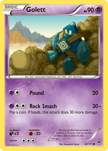 Golett  
Furious Fists 
Product Details
Card Number / Rarity:42/111 / Common
Card Type / HP / Stage:Psychic / 90 / Basic
Attack 1:[1P] Pound (20)
Attack 2:[2P] Rock Smash (30+)
Flip a coin. If heads, this attack does 30 more damage.
Weakness / Resistance / Retreat Cost:Dx2 / F-20 / 3