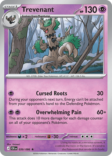 Trevenant 
Product Details
Card Number / Rarity:039/086 / Rare
Card Type / HP / Stage:Psychic / 130 / Stage 1
Attack 1:[P] Cursed Roots (30)
During your opponent's next turn, Energy can't be attached from your opponent's hand to the Defending Pokémon.
Attack 2:[PP] Overwhelming Pain (60+)
This attack does 10 more damage for each damage counter on all of your opponent's Pokémon.
Weakness / Resistance / Retreat Cost:Dx2 / F-30 / 3