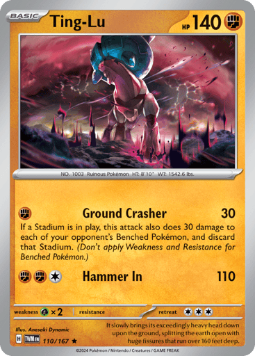 Ting-Lu

Twilight Masquerade
Product Details
Card Number / Rarity:110/167 / Rare
Card Type / HP / Stage:Fighting / 130 / Basic
Attack 1:[F] Ground Crasher (30) If a stadium is in play, this attack also does 30 damage to each of your opponent's Benched Pokémon, and discard that stadium. (Don't apply Weakness and Resistance for Benched Pokémon.)
Attack 2:[FFC] Hammer In (110)
Weakness / Resistance / Retreat Cost:Gx2 / None / 3