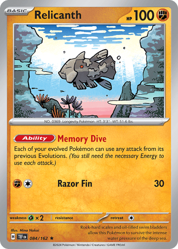 Relicanth
Temporal Forces
Product Details
Card Number / Rarity:084/162 / Rare
Card Type / HP / Stage:Fighting / 100 / Basic
Card Text:Ability—Memory Dive
Each of your evolved Pokémon can use any attack from its previous Evolutions. (You still need the necessary Energy to use each attack.)
Attack 1:[R][C] Razor Fin (30)
Weakness / Resistance / Retreat Cost:Gx2 / None / 1