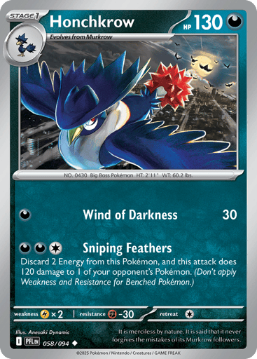 Honchkrow
Phantasmal Flames
Product Details
Card Number / Rarity:058/094 / Uncommon
Card Type / HP / Stage:Darkness / 130 / Stage 1
Attack 1:[D] Wind of Darkness (30)
Attack 2:[DDC] Sniping Feathers
Discard 2 Energy from this Pokemon, and this attack does 120 damage to 1 of your opponent's Pokemon. (Don't apply Weakness and Resistance for Benched Pokemon.)
Weakness / Resistance / Retreat Cost:Lx2 / F-30 / 1
Artist:Anesaki Dynamic