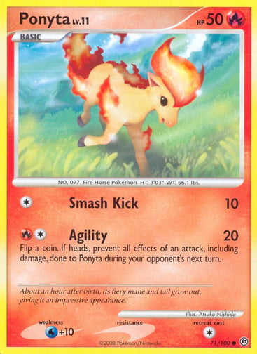 Ponyta 
Stormfront  
Product Details
Card Number / Rarity:71/100 / Common
Card Type / HP / Stage:Fire / 50 / Basic
Attack 1:[1] Smash Kick (10)
Attack 2:[1R] Agility (20)
Flip a coin. If heads, prevent all effects of an attack, including damage, done to Ponyta during your opponent's next turn.
Weakness / Resistance / Retreat Cost:W+10 / / 1