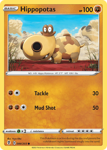 Hippopotas  
Evolving Skies 
Product Details
Card Number / Rarity:084/203 / Common
Card Type / HP / Stage:Fighting / 100 / Basic
Attack 1:[1F] Tackle (30)
Attack 2:[1FF] Mud Shot (50)
Weakness / Resistance / Retreat Cost:Gx2 / None / 4
