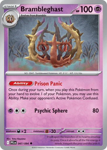 Brambleghast
Phantasmal Flames
Product Details
Card Number / Rarity:047/094 / Uncommon
Card Type / HP / Stage:Psychic / 100 / Stage 1
Card Text:Ability: Prison Panic Once during your turn, when you play this Pokemon from your hand to evolve 1 of your Pokemon, you may use this Ability. Make your opponent's Active Pokemon Confused.
Attack 1:[PCC] Psychic Sphere (80)
Weakness / Resistance / Retreat Cost:Dx2 / F-30 / 2
Artist:Tetsu Kayama