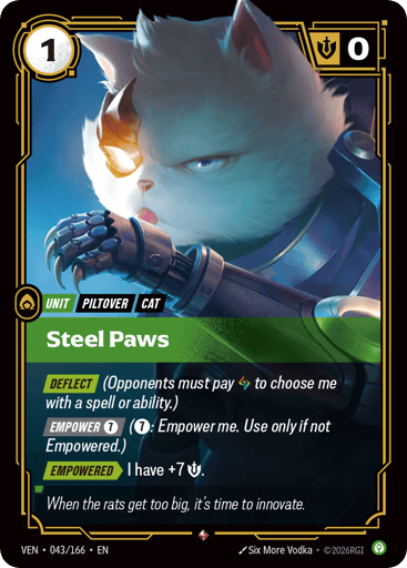 Steel Paws
Vendetta
Product Details
[DEFLECT] (Opponents must pay Rune to choose me with a spell or ability.)
[EMPOWER 7] (7: Empower me. Use only if not Empowered.)
[EMPOWERED] I have +7 Might.
Rarity:Rare
Number:043/166
Energy Cost:1
Might:0
Card Type:Unit
Tag:Cat;Piltover
Domain:Calm
