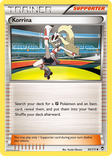 Korrina  
Furious Fists 
Product Details
Card Number / Rarity:95/111 / Uncommon
Card Type / HP / Stage:Supporter / /
Card Text:Search your deck for a Fighting Pokémon and an Item card, reveal them, and put them into your hand. Shuffle your deck afterward.