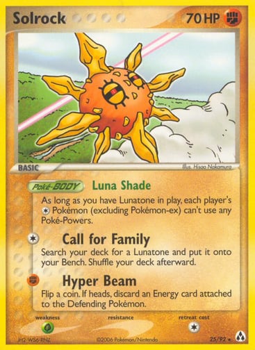 Solrock 2007 (Jeremy Scharff-Kim) 
World Championship Decks 
Product Details
Card Number / Rarity:25/92 / Rare
Card Type / HP / Stage:Fighting / 70 / Basic
Card Text:Poke-BODY — Luna Shade
As long as you have Lunatone in play, each player's Colorless Pokémon (excluding Pokémon-ex) can't use any Poké-Powers.
Attack 1:[1] Call for Family
Search your deck for a Lunatone and put it onto your Bench. Shuffle your deck afterward.
Attack 2:[F] Hyper Beam