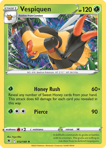 Vespiquen
Astral Radiance
Product Details
Card Number / Rarity:012/189 / Rare
Card Type / HP / Stage:Grass / 120 / Stage 1
Attack 1:[G] Honey Rush (60x)
Reveal any number of Honey cards in your hand. This attack does 60 damage for each card you revealed in this way.
Attack 2:[2G] Pierce (90)
Weakness / Resistance / Retreat Cost:Rx2 / None / 1