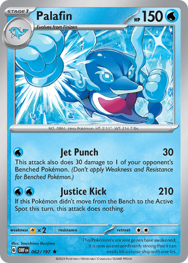 Palafin
Obsidian Flames
Product Details
Card Number / Rarity:062/197 / Rare
Card Type / HP / Stage:Water / 150 / Stage 1
Attack 1:[W] Jet Punch (30)
This attack also does 30 damage to 1 of your opponent’s Benched Pokemon. (Don’t apply Weakness or Resistance for Benched Pokemon).
Attack 2:[W][W] Justice Kick (210)
If this Pokemon didn’t move from the Bench to the Active Spot during this turn, this attack does nothing.
Weakness / Resistance / Retreat Cost:Lx2 / None / 2