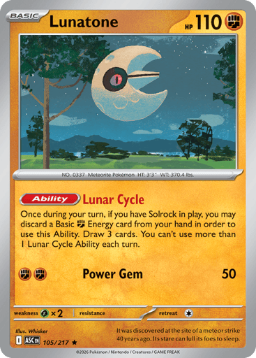 Lunatone
Ascended Heroes
Product Details
Card Number / Rarity:105/217 / Rare
Card Type / HP / Stage:Fighting / 110 / Basic
Card Text:Ability: Lunar Cycle Once during your turn, if you have Solrock in play, you may discard a Basic Fighting Energy card from your hand in order to use this Ability. Draw 3 cards. You can't use more than 1 Lunar Cycle Ability each turn.
Attack 1:[FF] Power Gem (50)
Weakness / Resistance / Retreat Cost:Gx2 / / 1