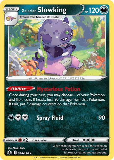 Galarian Slowking
Chilling Reign
Product Details
Card Number / Rarity:098/198 / Holo Rare
Card Type / HP / Stage:Darkness / 120 / Stage 1
Card Text:Ability — Mysterious Potion
Once during your turn, you may choose 1 of your Pokemon and flip a coin. If heads, heal 90 damage from that Pokemon. If tails, put 3 damage counters on that Pokemon.
Attack 1:[2D] Spray Fluid (90)
Weakness / Resistance / Retreat Cost:Fx2 / None / 3