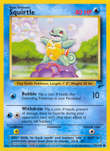 Squirtle 
Base Set 2  
Product Details
Card Number / Rarity:093/130 / Common
Card Type / HP / Stage:Water / 40 / Basic
Attack 1:[W] Bubble (10)
Flip a coin. If heads, the Defending Pokémon is now Paralyzed.
Attack 2:[1W] Withdraw
Flip a coin. If heads, prevent all damage done to Squirtle during your opponent's next turn. (Any other effects of attacks still happen.)
Weakness / Resistance / Retreat Cost:L / None / 1