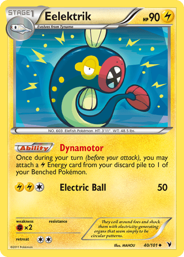 Eelektrik  
Noble Victories 
Product Details
Card Number / Rarity:40/101 / Uncommon
Card Type / HP / Stage:Lightning / 90 / Stage 1
Card Text:Dynamotor - Once during your turn (before your attack), you may attach a L Energy card from your discard pile to 1 of your Benched Pokemon. (Ability)
Attack 1:[1LL] Electric Ball (50)
Weakness / Resistance / Retreat Cost:Fx2 / / 2