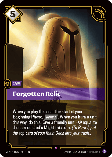 Forgotten Relic
Vendetta
Product Details
When you play this or at the start of your Beginning Phase, [BURN 1]. When you burn a unit this way, do this: Give a friendly unit +Might equal to the burned card's Might this turn. (To Burn 1, put the top card of your Main Deck into your trash.)
Rarity:Rare
Number:108/166
Energy Cost:5
Card Type:Gear
Domain:Chaos