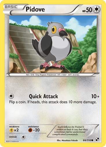 Pidove  
Black and White  
Product Details
Card Number / Rarity:84/114 / Common
Card Type / HP / Stage:Colorless / 50 / Basic
Attack 1:[1] Quick Attack (10+) Flip a coin. If heads, this attack does 10 more damage.
Weakness / Resistance / Retreat Cost:Lx2 / F-20 / 1