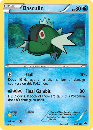 Basculin  
Emerging Powers 
Product Details
Card Number / Rarity:24/98 / Common
Card Type / HP / Stage:Water / 80 / Basic
Attack 1:[1] Flail (10x) Does 10 damage times the number of damage counters on this Pokemon.
Attack 2:[2W] Final Gambit (80) Flip 2 coins. If both of them are tails, this Pokemon does 80 damage to itself.
Weakness / Resistance / Retreat Cost:Lx2 / / 1
