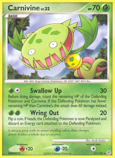 Carnivine  
Diamond and Pearl  
Product Details
Card Number / Rarity:21/130 / Rare
Card Type / HP / Stage:Grass / 70 / Basic
Attack 1:[1G] Swallow Up (30)
Before doing damage, count the remaining HP of the Defending Pokémon and Carnivine. If the Defending Pokémon has fewer remaining HP than Carnivine's, this attack does 60 damage instead.
Attack 2:[GG] Wring Out (20)
Flip a coin. If heads, the Defending Pokémon is now Paralyzed and discard an Energy card attached to the Defending Pokémon.