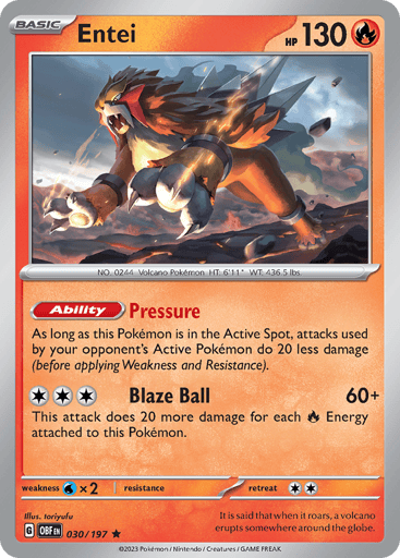 Entei
Obsidian Flames
Product Details
Card Number / Rarity:030/197 / Rare
Card Type / HP / Stage:Fire / 130 / Basic
Card Text:Ability — Pressure
As long as this Pokémon is in the Active Spot, your opponent’s Active Pokémon’s attacks do 20 less damage (before applying Weakness and Resistance)
Attack 1:[3] Blaze Ball (60+)
This attack does 20 more damage for each [R] Energy attached to this Pokémon.
Weakness / Resistance / Retreat Cost:Wx2 / None / 1