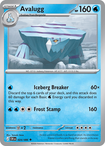 Avalugg 
Product Details
Card Number / Rarity:024/086 / Uncommon
Card Type / HP / Stage:Water / 160 / Stage 1
Attack 1:[W] Iceberg Breaker (60x)
Discard the top 6 cards of your deck, and this attack does 60 damage for each Basic Water Energy card you discarded in this way.
Attack 2:[WWCC] Frost Stamp (160)
Weakness / Resistance / Retreat Cost:Mx2 / / 4