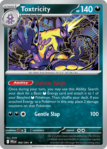Toxtricity
Phantasmal Flames
Product Details
Card Number / Rarity:068/094 / Rare
Card Type / HP / Stage:Darkness / 140 / Stage 1
Card Text:Ability: Sinister Surge Once during your turn, you may use this Ability. Search your deck for a Basic Darkness Energy card and attach it to 1 of your Benched Darkness Pokemon. Then, shuffle your deck. If you attached Energy to a Pokemon in this way, place 2 damage counters on that Pokemon.
Attack 1:[DDC] Gentle Slap (100)
Weakness / Resistance / Retreat 