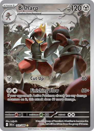 Bisharp  
Black Bolt 
Product Details
Card Number / Rarity:065/086 / Uncommon
Card Type / HP / Stage:Metal / 120 / Stage 1
Attack 1:[M] Cut Up (40)
Attack 2:[MC] Finishing Blow (60+)
If your opponent's Active Pokémon already has any damage counters on it, this attack does 60 more damage.
Weakness / Resistance / Retreat Cost:Rx2 / G-30 / 2