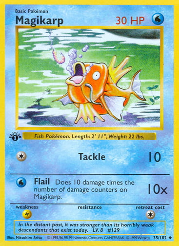 Magikarp 
Base Set  
Product Details
Card Number / Rarity:035/102 / Uncommon
Card Type / HP / Stage:Water / 30 / Basic
Attack 1:[1] Tackle (10)
Attack 2:[W] Flail (10x)
Does 10 damage times the number of damage counters on Magikarp.
Weakness / Resistance / Retreat Cost:L / / 1