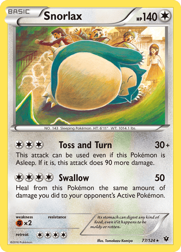 Snorlax  
Fates Collide 
Product Details
Card Number / Rarity:77/124 / Rare
Card Type / HP / Stage:Colorless / 140 / Basic
Attack 1:[3] Toss and Turn (30+)
This attack can be used even if this Pokemon is Asleep. If it is, this attack does 90 more damage.
Attack 2:[4] Swallow (50)
Heal from this Pokemon the same amount of damage you did to your opponent's Active Pokemon.
Weakness / Resistance / Retreat Cost:Fx2 / None / 4