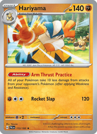 Hariyama
Paldea Evolved
Product Details
Card Number / Rarity:113/193 / Rare
Card Type / HP / Stage:Fighting / 140 / Stage 1
Card Text:Ability — Arm Thrust Master
Your Pokémon take 10 less damage from your opponent's attacks (after applying Weakness and Resistance).
Attack 1:[2F] Rocket Slap (80)
Weakness / Resistance / Retreat Cost:Px2 / None / 3