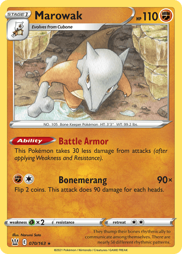 Marowak  
Battle Styles 
Product Details
Card Number / Rarity:070/163 / Rare
Card Type / HP / Stage:Fighting / 110 / Stage 1
Card Text:Ability — Battle Armor
This Pokemon takes 30 less damage from attacks (after applying Weakness and Resistance).
Attack 1:[1F] Bonemerang (90x)
Flip 2 coins. This attack does 90 damage for each heads.
Weakness / Resistance / Retreat Cost:Gx2 / None / 2
