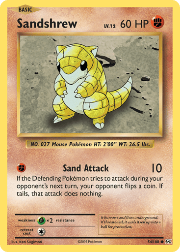 Sandshrew  
Evolutions  
Product Details
Card Number / Rarity:54/108 / Common
Card Type / HP / Stage:Fighting / 60 / Basic
Attack 1:[F] Sand Attack (10)
If the Defending Pokemon tries to attack during your opponent's next turn, your opponent flips a coin. If tails, that attack does nothing.
Weakness / Resistance / Retreat Cost:Gx2 / None / 1